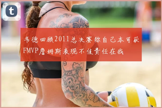 韦德回顾2011总决赛称自己本可获FMVP詹姆斯表现不佳责任在我