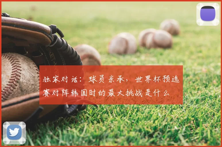 独家对话：球员亲承，世界杯预选赛对阵韩国时的最大挑战是什么