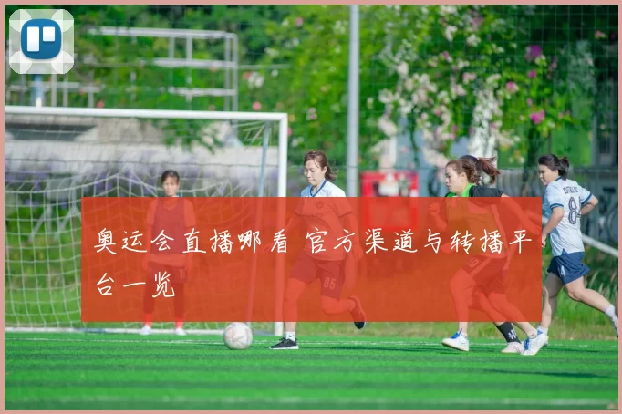 奥运会直播哪看 官方渠道与转播平台一览