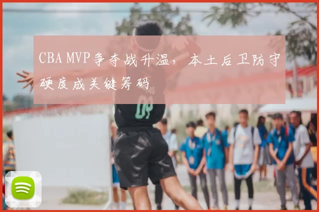 CBA MVP争夺战升温,本土后卫防守硬度成关键筹码