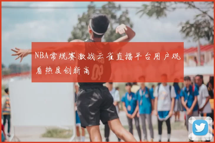 NBA常规赛激战云雀直播平台用户观看热度创新高