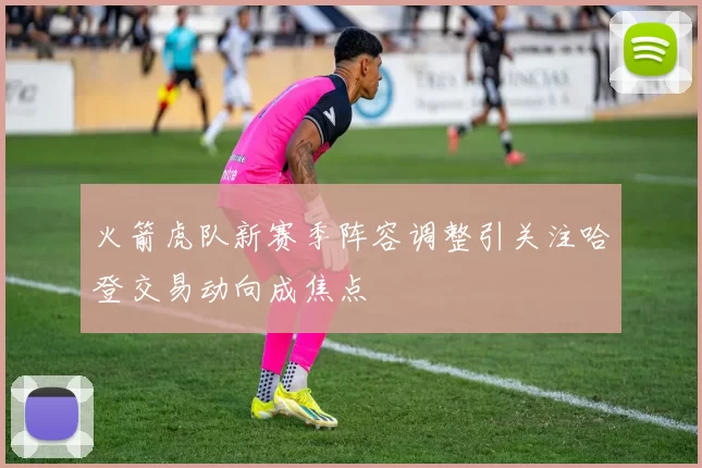 火箭虎队新赛季阵容调整引关注哈登交易动向成焦点