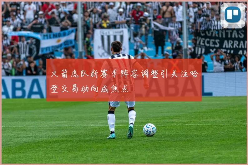 火箭虎队新赛季阵容调整引关注哈登交易动向成焦点