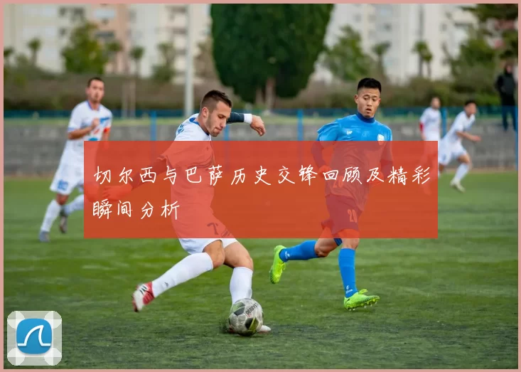 切尔西与巴萨历史交锋回顾及精彩瞬间分析