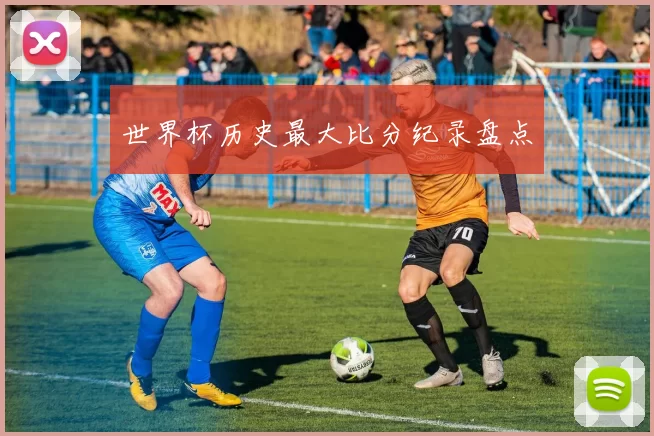 世界杯历史最大比分纪录盘点