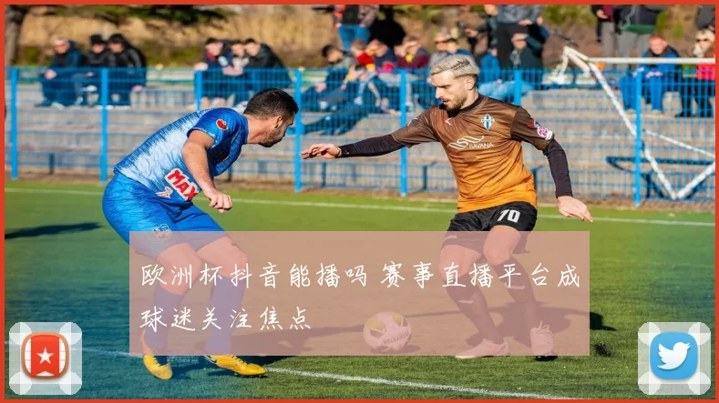 欧洲杯抖音能播吗 赛事直播平台成球迷关注焦点