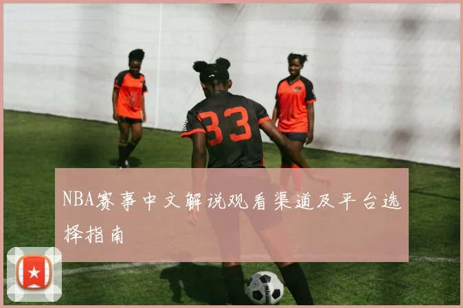 NBA赛事中文解说观看渠道及平台选择指南