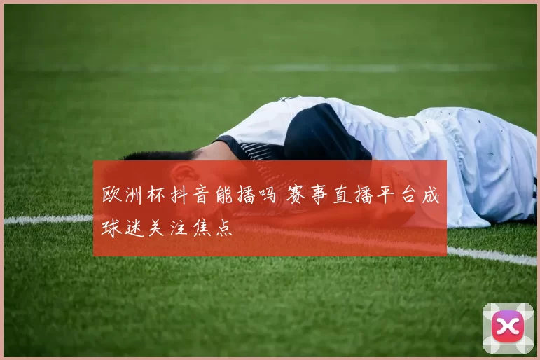 欧洲杯抖音能播吗 赛事直播平台成球迷关注焦点