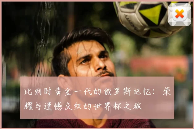 比利时黄金一代的俄罗斯记忆：荣耀与遗憾交织的世界杯之旅