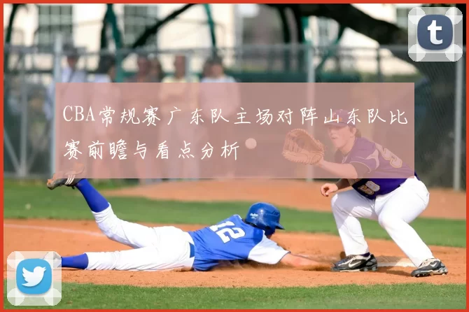 CBA常规赛广东队主场对阵山东队比赛前瞻与看点分析