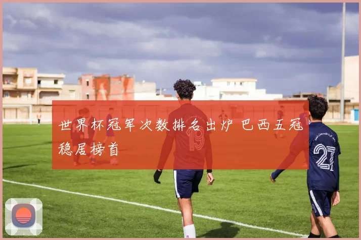 世界杯冠军次数排名出炉 巴西五冠稳居榜首