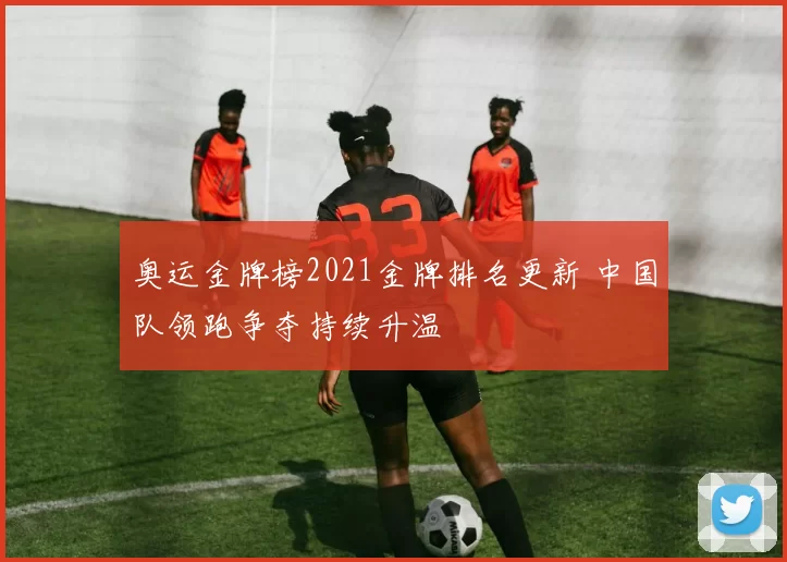 奥运金牌榜2021金牌排名更新 中国队领跑争夺持续升温