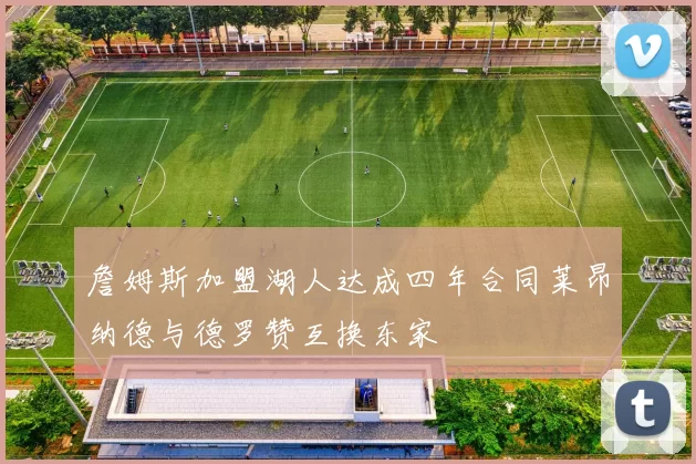 詹姆斯加盟湖人达成四年合同莱昂纳德与德罗赞互换东家
