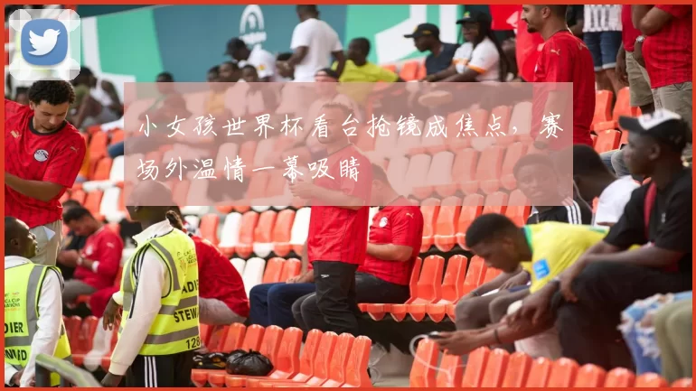 小女孩世界杯看台抢镜成焦点，赛场外温情一幕吸睛