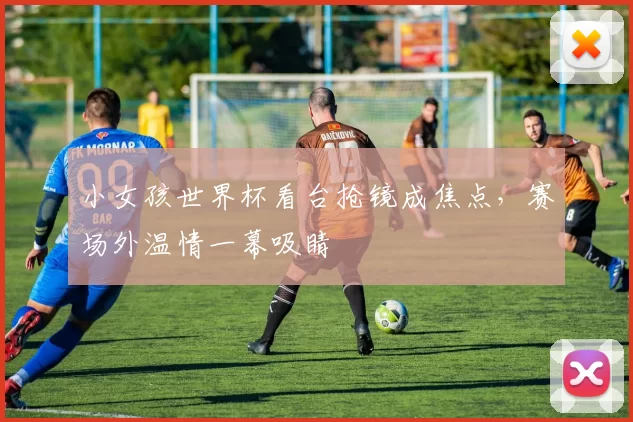 小女孩世界杯看台抢镜成焦点,赛场外温情一幕吸睛