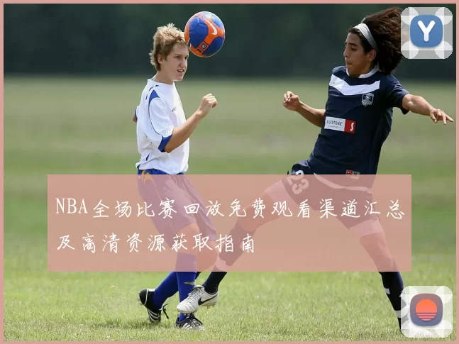 NBA全场比赛回放免费观看渠道汇总及高清资源获取指南