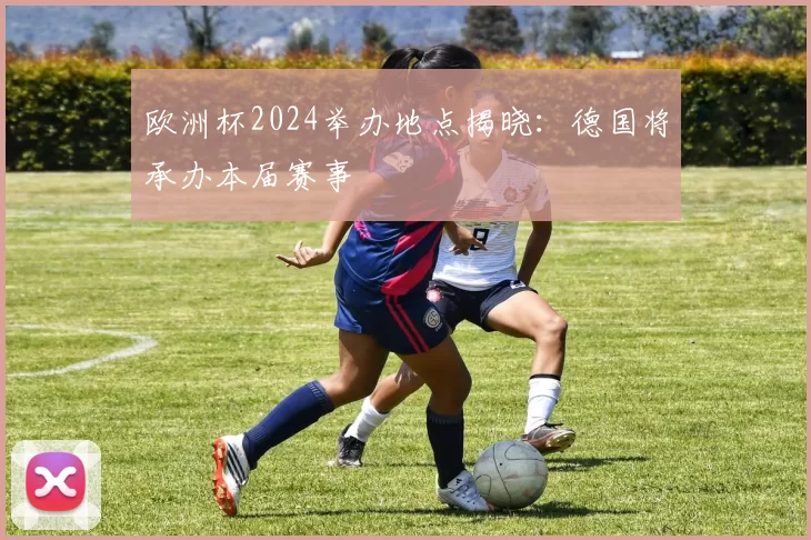 欧洲杯2024举办地点揭晓:德国将承办本届赛事