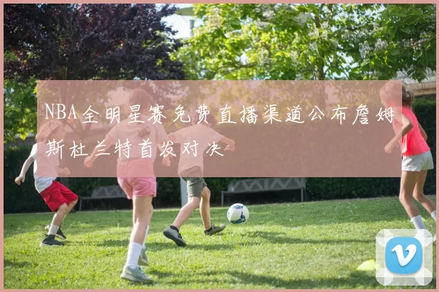 NBA全明星赛免费直播渠道公布詹姆斯杜兰特首发对决