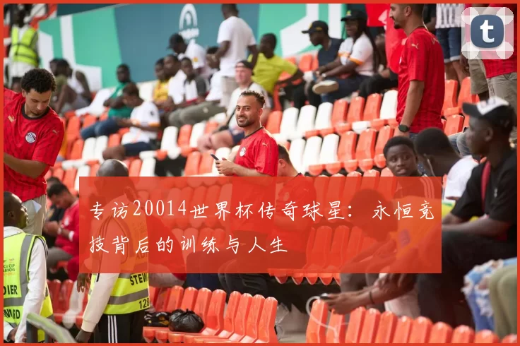 专访20014世界杯传奇球星:永恒竞技背后的训练与人生