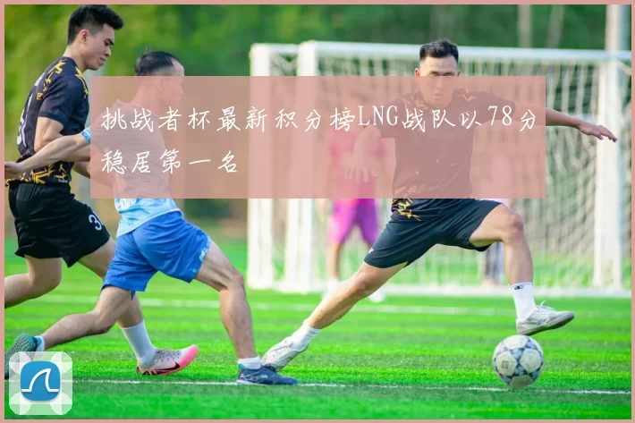 挑战者杯最新积分榜LNG战队以78分稳居第一名