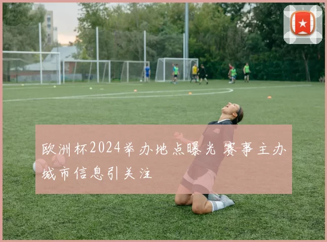 欧洲杯2024举办地点曝光 赛事主办城市信息引关注