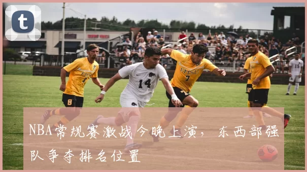 NBA常规赛激战今晚上演，东西部强队争夺排名位置