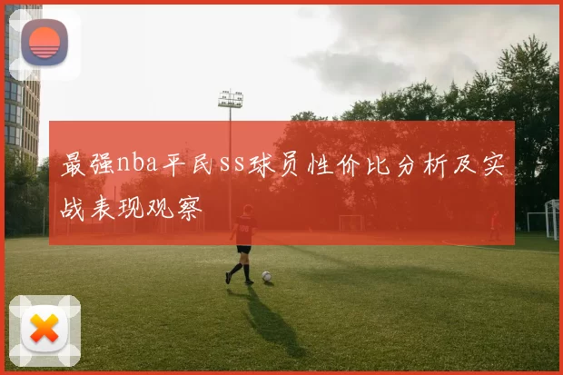 最强nba平民ss球员性价比分析及实战表现观察