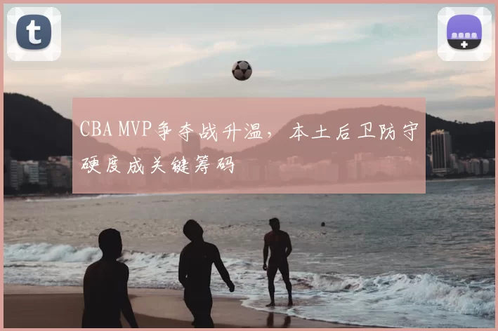 CBA MVP争夺战升温，本土后卫防守硬度成关键筹码