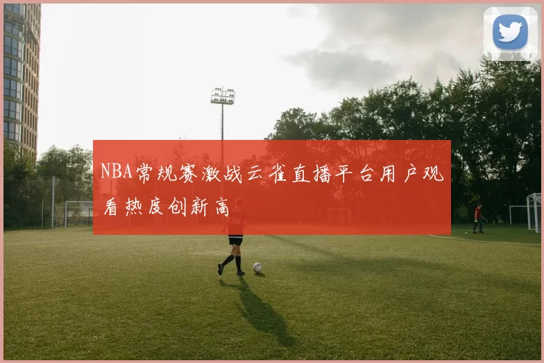 NBA常规赛激战云雀直播平台用户观看热度创新高