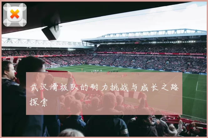 武汉滑板队的耐力挑战与成长之路探索