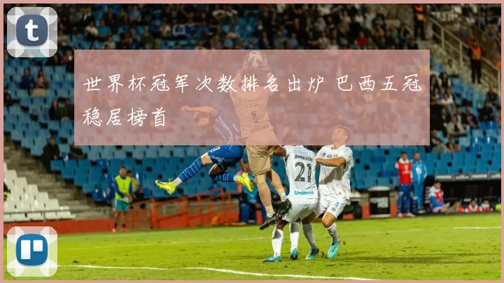 世界杯冠军次数排名出炉 巴西五冠稳居榜首