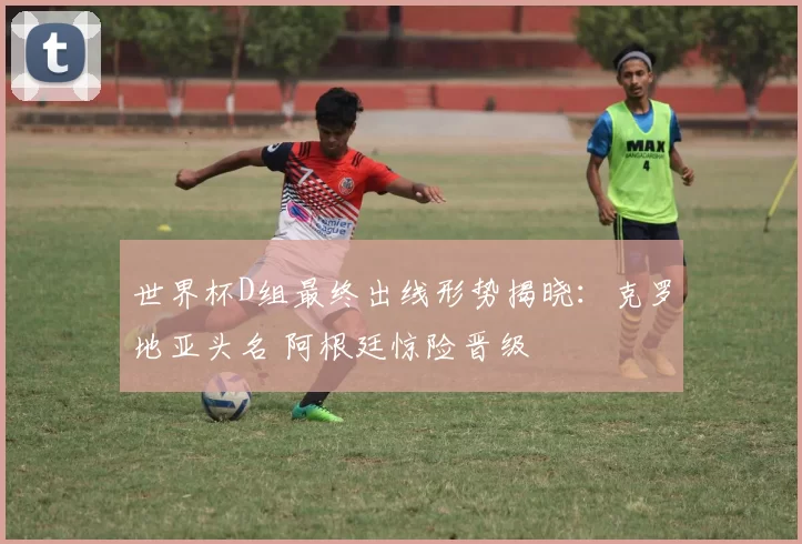 世界杯D组最终出线形势揭晓：克罗地亚头名 阿根廷惊险晋级