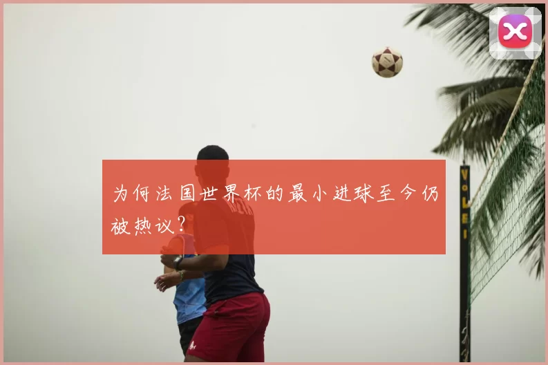 为何法国世界杯的最小进球至今仍被热议?