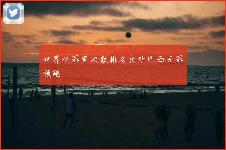 世界杯冠军次数排名出炉巴西五冠领跑