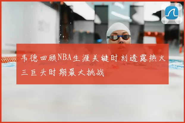 韦德回顾NBA生涯关键时刻透露热火三巨头时期最大挑战