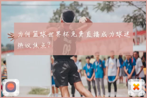 为何篮球世界杯免费直播成为球迷热议焦点？