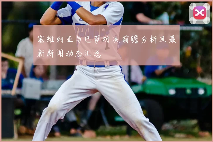 塞维利亚与巴萨对决前瞻分析及最新新闻动态汇总