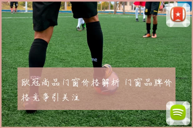 欧冠尚品门窗价格解析 门窗品牌价格竞争引关注