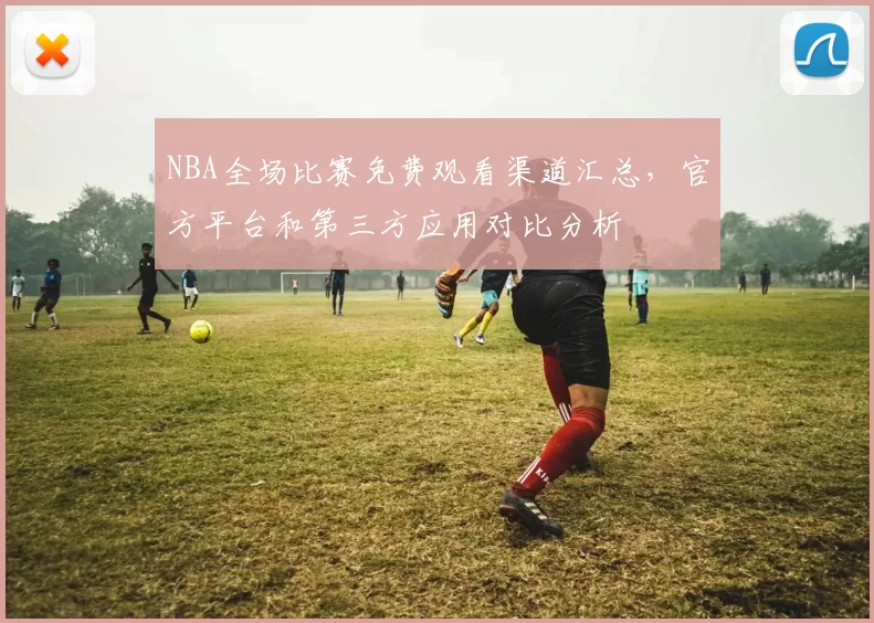 NBA全场比赛免费观看渠道汇总，官方平台和第三方应用对比分析