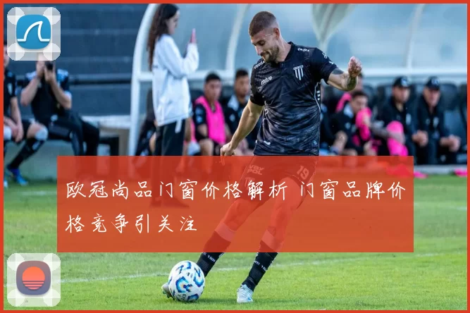 欧冠尚品门窗价格解析 门窗品牌价格竞争引关注