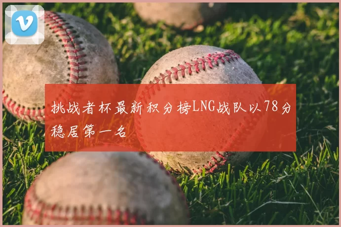 挑战者杯最新积分榜LNG战队以78分稳居第一名