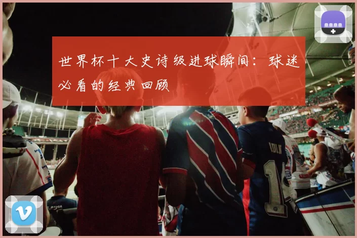 世界杯十大史诗级进球瞬间：球迷必看的经典回顾
