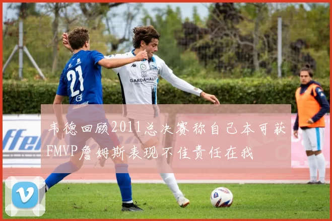 韦德回顾2011总决赛称自己本可获FMVP詹姆斯表现不佳责任在我