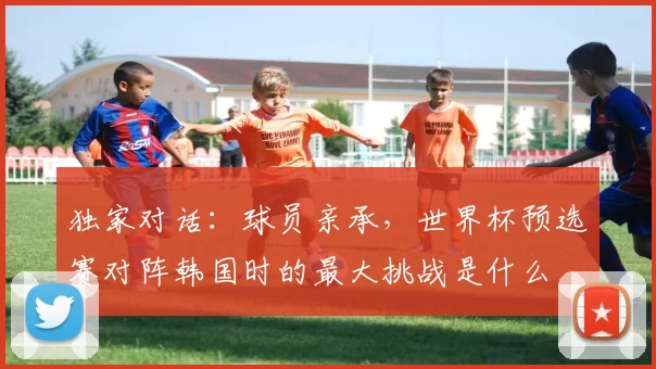 独家对话：球员亲承，世界杯预选赛对阵韩国时的最大挑战是什么