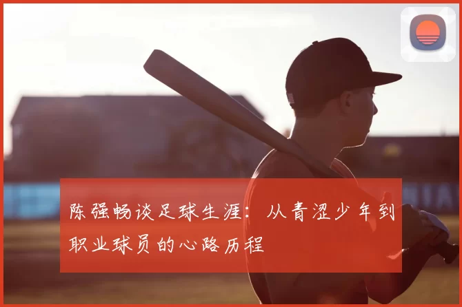 陈强畅谈足球生涯:从青涩少年到职业球员的心路历程