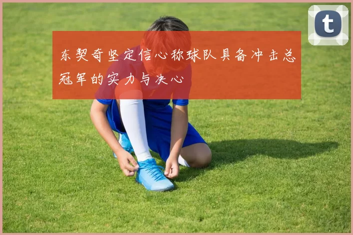 东契奇坚定信心称球队具备冲击总冠军的实力与决心