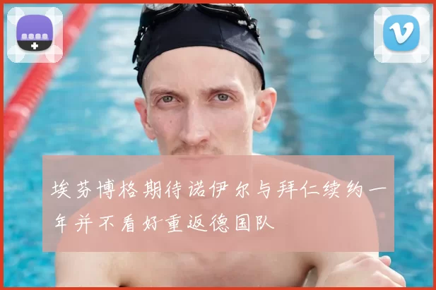 埃芬博格期待诺伊尔与拜仁续约一年并不看好重返德国队