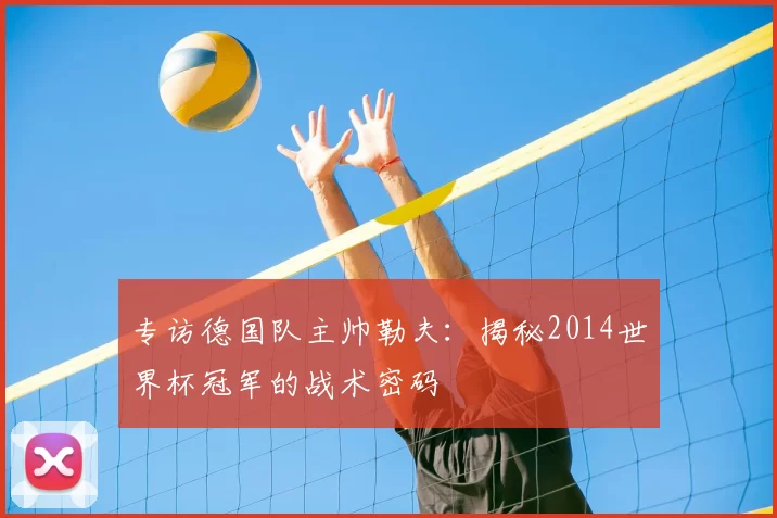 专访德国队主帅勒夫:揭秘2014世界杯冠军的战术密码