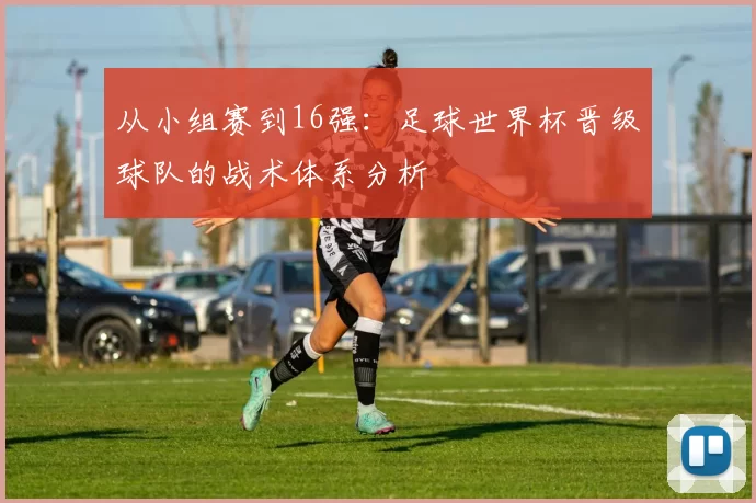 从小组赛到16强：足球世界杯晋级球队的战术体系分析