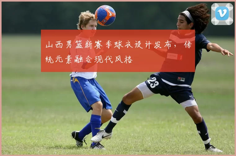 山西男篮新赛季球衣设计发布，传统元素融合现代风格